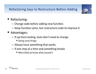 Refactoring"Says"to"Restructure"Before"Adding"

!  Refactoring:""
–  Change"code"before"adding"new"func6on."
–  Keep"func6on"same,"but"restructure"code"to"improve"it"

!  Advantages:"
–  If"upVfront"tes6ng,"tests"don’t"need"to"change"
!  Doing"same"things"
–  Always"have"something"that"works"
–  If"one"step"at"a"6me"and"something"breaks"
!  More"likely"to"know"what"caused"it""

60"

"Copyright"©"2008"Net"Objec6ves."All"Rights"Reserved.""

"6"November"2013"

 