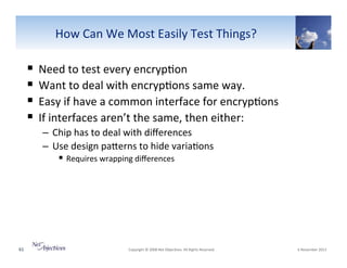 How"Can"We"Most"Easily"Test"Things?"

!  Need"to"test"every"encryp6on"
!  Want"to"deal"with"encryp6ons"same"way."
!  Easy"if"have"a"common"interface"for"encryp6ons"
!  If"interfaces"aren’t"the"same,"then"either:"
–  Chip"has"to"deal"with"diﬀerences""
–  Use"design"paSerns"to"hide"varia6ons"
!  Requires"wrapping"diﬀerences"

61"

"Copyright"©"2008"Net"Objec6ves."All"Rights"Reserved.""

"6"November"2013"

 