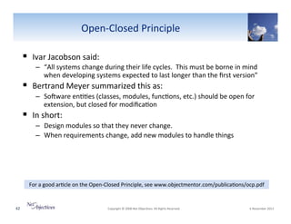 OpenVClosed"Principle"
!  Ivar"Jacobson"said:""
–  “All"systems"change"during"their"life"cycles.""This"must"be"borne"in"mind"
when"developing"systems"expected"to"last"longer"than"the"ﬁrst"version”"

!  Bertrand"Meyer"summarized"this"as:""

–  SoYware"en66es"(classes,"modules,"func6ons,"etc.)"should"be"open"for"
extension,"but"closed"for"modiﬁca6on"

!  In"short:"

–  Design"modules"so"that"they"never"change."""
–  When"requirements"change,"add"new"modules"to"handle"things"

For"a"good"ar6cle"on"the"OpenVClosed"Principle,"see"www.objectmentor.com/publica6ons/ocp.pdf""

62"

"Copyright"©"2008"Net"Objec6ves."All"Rights"Reserved.""

"6"November"2013"

 