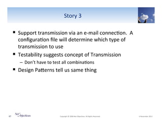 Story"3"

!  Support"transmission"via"an"eVmail"connec6on.""A"
conﬁgura6on"ﬁle"will"determine"which"type"of"
transmission"to"use"
!  Testability"suggests"concept"of"Transmission"
–  Don’t"have"to"test"all"combina6ons"

!  Design"PaSerns"tell"us"same"thing"

67"

"Copyright"©"2008"Net"Objec6ves."All"Rights"Reserved.""

"6"November"2013"

 