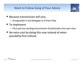 Want"to"Follow"Gang"of"Four"Advice"

!  Because"transmission"will"vary,"
–  Encapsulate"it"and"delegate"to"it"from"Chip"

!  To"implement"
–  First"pull"out"exis6ng"transmission"func6onality"into"own"class"""

!  No"extra"cost"by"doing"this"now"instead"of"when"
possibility"ﬁrst"no6ced"

68"

"Copyright"©"2008"Net"Objec6ves."All"Rights"Reserved.""

"6"November"2013"

 