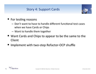 Story"4:"Support"Cards"

!  For"tes6ng"reasons"
–  Don’t"want"to"have"to"handle"diﬀerent"func6onal"test"cases"
when"we"have"Cards"or"Chips"
–  Want"to"handle"them"together"

!  Want"Cards"and"Chips"to"appear"to"be"the"same"to"the"
Client"
!  Implement"with"twoVstep"RefactorVOCP"shuﬄe"

71"

"Copyright"©"2008"Net"Objec6ves."All"Rights"Reserved.""

"6"November"2013"

 