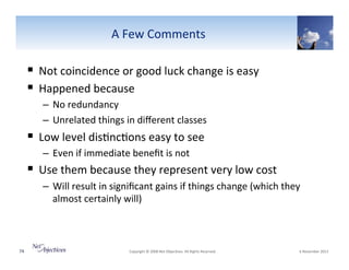 "A"Few"Comments"

!  Not"coincidence"or"good"luck"change"is"easy"
!  Happened"because"
–  No"redundancy""
–  Unrelated"things"in"diﬀerent"classes"

!  Low"level"dis6nc6ons"easy"to"see"
–  Even"if"immediate"beneﬁt"is"not"

!  Use"them"because"they"represent"very"low"cost"
–  Will"result"in"signiﬁcant"gains"if"things"change"(which"they"
almost"certainly"will)"

74"

"Copyright"©"2008"Net"Objec6ves."All"Rights"Reserved.""

"6"November"2013"

 