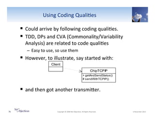 Using"Coding"Quali6es"

!  Could"arrive"by"following"coding"quali6es.""
!  TDD,"DPs"and"CVA"(Commonality/Variability"
Analysis)"are"related"to"code"quali6es""
–  Easy"to"use,"so"use"them""

!  However,"to"illustrate,"say"started"with:"
Client
ChipTCPIP
+ getAndSendStatus()
# sendWithTCPIP()

!  and"then"got"another"transmiSer."

76"

"Copyright"©"2008"Net"Objec6ves."All"Rights"Reserved.""

"6"November"2013"

 