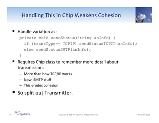 Handling"This"in"Chip"Weakens"Cohesion"
!  Handle"varia6on"as:"
private void sendStatus(String anInfo) {
if (transType== TCPIP) sendStatusTCPIP(anInfo);
else sendStatusSMTP(anInfo);
}

!  Requires"Chip"class"to"remember"more"detail"about"
transmission."

–  More"than"how"TCP/IP"works"
–  Now""SMTP"stuﬀ""
–  This"erodes"cohesion""

!  So"split"out"TransmiSer."

77"

"Copyright"©"2008"Net"Objec6ves."All"Rights"Reserved.""

"6"November"2013"

 