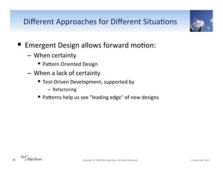 Diﬀerent"Approaches"for"Diﬀerent"Situa6ons"

!  Emergent"Design"allows"forward"mo6on:"
–  When"certainty"
!  PaSern"Oriented"Design"
–  When"a"lack"of"certainty"
!  TestVDriven"Development,"supported"by"
–  Refactoring"

!  PaSerns"help"us"see""leading"edge""of"new"designs"

"

79"

"Copyright"©"2008"Net"Objec6ves."All"Rights"Reserved.""

"6"November"2013"

 