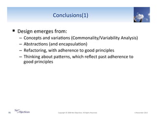Conclusions(1)"

!  Design"emerges"from:"
–  Concepts"and"varia6ons"(Commonality/Variability"Analysis)""
–  Abstrac6ons"(and"encapsula6on)"
–  Refactoring,"with"adherence"to"good"principles"
–  Thinking"about"paSerns,"which"reﬂect"past"adherence"to"
good"principles"

81"

"Copyright"©"2008"Net"Objec6ves."All"Rights"Reserved.""

"6"November"2013"

 