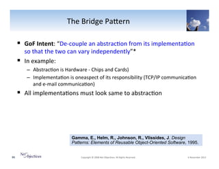 The"Bridge"PaSern"
!  GoF(Intent:"“DeVcouple"an"abstrac6on"from"its"implementa6on"
so"that"the"two"can"vary"independently”*"
!  In"example:"

–  Abstrac6on"is"Hardware"V"Chips"and"Cards)"
–  Implementa6on"is"oneaspect"of"its"responsibility"(TCP/IP"communica6on"
and"eVmail"communica6on)"

!  All"implementa6ons"must"look"same"to"abstrac6on"

Gamma, E., Helm, R., Johnson, R., Vlissides, J. Design
Patterns: Elements of Reusable Object-Oriented Software, 1995.
86"

"Copyright"©"2008"Net"Objec6ves."All"Rights"Reserved.""

"6"November"2013"

 