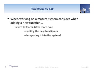 Ques6on"to"Ask"

!  When"working"on"a"mature"system"consider"when"
adding"a"new"func6on…"

""""""which"task"area"takes"more"6me"
""
"–"wri6ng"the"new"func6on"or""
""
"–"integra6ng"it"into"the"system?"

7"

"Copyright"©"2008"Net"Objec6ves."All"Rights"Reserved.""

"6"November"2013"

 