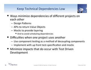 Keep"Technical"Dependencies"Low"

!  Ways"minimize"dependencies"of"diﬀerent"projects"on"
each"other"

–  Design"PaSerns"
–  APIs"to"return"Value"Objects"
–  Mocks"to"provide"layering""
!  And"to"avoid"scheduling"dependencies"

!  Diﬃcul6es"when"one"project"uses"another"
–  Use"component"tes6ng"as"a"method"of"decoupling"components"
–  Implement"with"up"front"testVspeciﬁca6on"and"mocks"

!  Minimize"impacts"that"do"occur"with"Test"Driven"
Development"

96"

"Copyright"©"2008"Net"Objec6ves."All"Rights"Reserved.""

"6"November"2013"

 