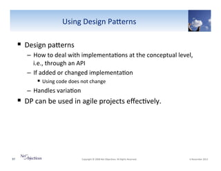 Using"Design"PaSerns"

!  Design"paSerns"
–  How"to"deal"with"implementa6ons"at"the"conceptual"level,"
i.e.,"through"an"API"
–  If"added"or"changed"implementa6on""
!  Using"code"does"not"change"
–  Handles"varia6on"

!  DP"can"be"used"in"agile"projects"eﬀec6vely.""

97"

"Copyright"©"2008"Net"Objec6ves."All"Rights"Reserved.""

"6"November"2013"

 
