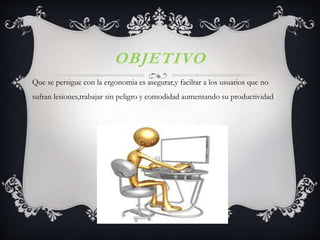 OBJETIVO
Que se persigue con la ergonomia es asegurar,y faciltar a los usuarios que no
sufran lesiones,trabajar sin peligro y comodidad aumentando su productividad
 