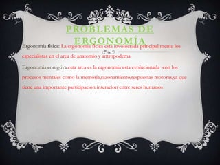 PROBLEMAS DE
ERGONOMÍAErgonomia fisica: La ergonomia ficica esta involucrada principal mente los
especialistas en el area de anatomio y antropodema
Ergonomia conigtiva:esta area es la ergonomia esta evolucionada con los
procesos mentales como la memoria,razonamiento,respuestas motoras,ya que
tiene una importante participacion interacion entre seres humanos
 