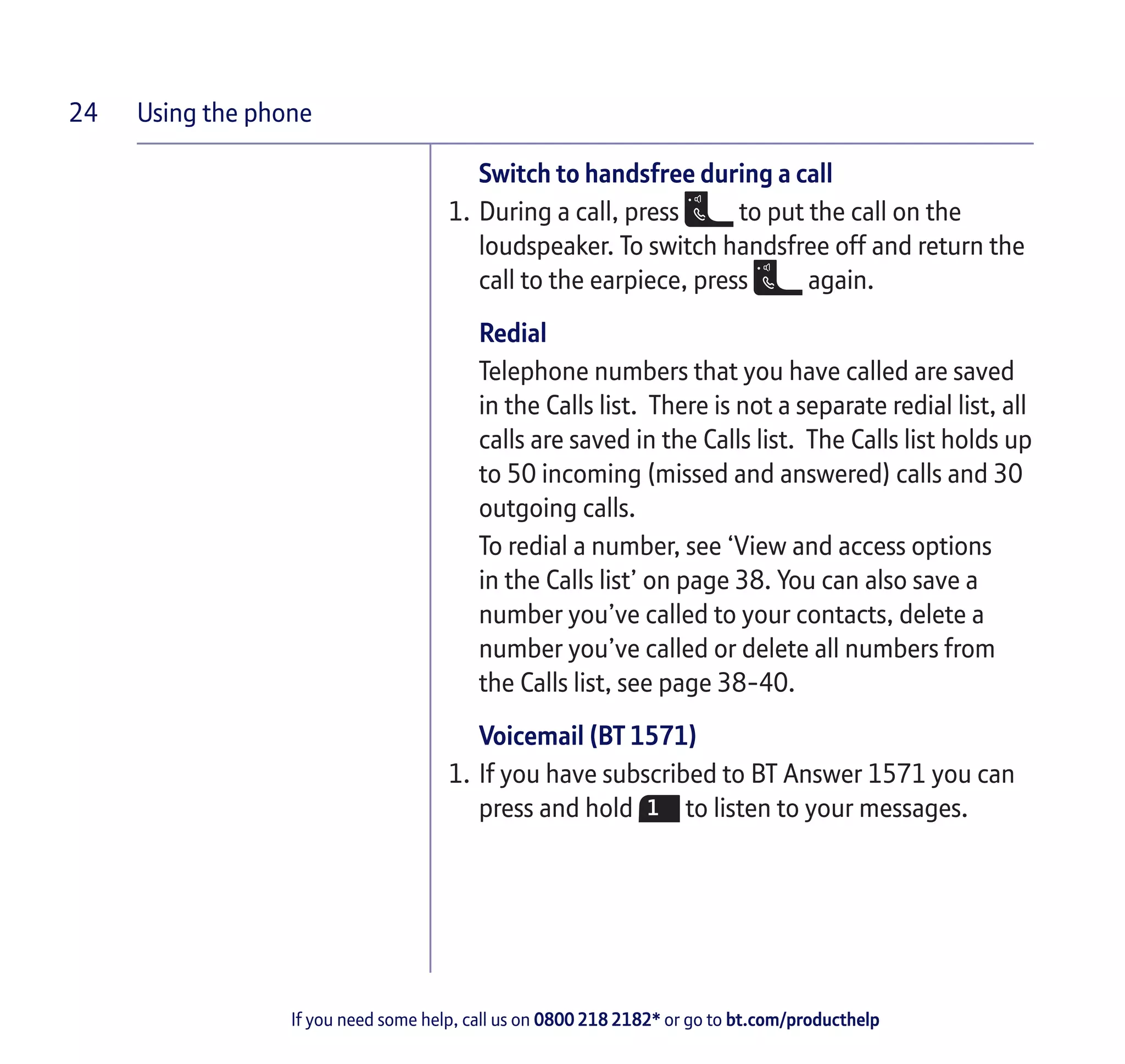 Using the phone
If you need some help, call us on 0800 218 2182* or go to bt.com/producthelp
24
Switch to handsfree during a call
1.	During a call, press to put the call on the
loudspeaker. To switch handsfree off and return the
call to the earpiece, press again.
Redial
Telephone numbers that you have called are saved
in the Calls list. There is not a separate redial list, all
calls are saved in the Calls list. The Calls list holds up
to 50 incoming (missed and answered) calls and 30
outgoing calls.
To redial a number, see ‘View and access options
in the Calls list’ on page 38. You can also save a
number you’ve called to your contacts, delete a
number you’ve called or delete all numbers from
the Calls list, see page 38-40.
Voicemail (BT 1571)
1.	If you have subscribed to BT Answer 1571 you can
press and hold to listen to your messages.
 