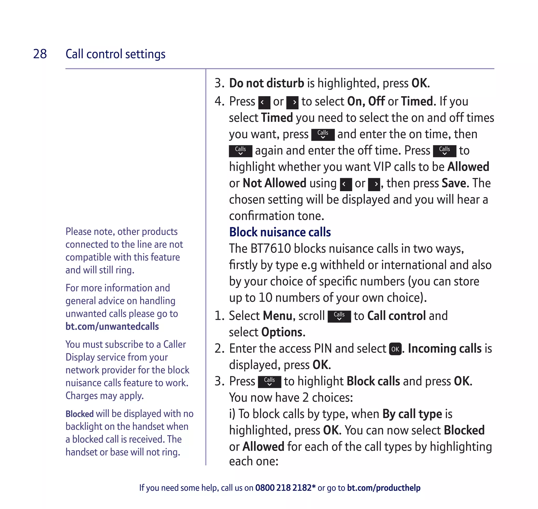 Call control settings
If you need some help, call us on 0800 218 2182* or go to bt.com/producthelp
28
Please note, other products
connected to the line are not
compatible with this feature
and will still ring.
For more information and
general advice on handling
unwanted calls please go to
bt.com/unwantedcalls
You must subscribe to a Caller
Display service from your
network provider for the block
nuisance calls feature to work.
Charges may apply.
Blocked will be displayed with no
backlight on the handset when
a blocked call is received. The
handset or base will not ring.
3.	Do not disturb is highlighted, press OK.
4.	Press or to select On, Off or Timed. If you
select Timed you need to select the on and off times
you want, press and enter the on time, then
again and enter the off time. Press to
highlight whether you want VIP calls to be Allowed
or Not Allowed using or , then press Save. The
chosen setting will be displayed and you will hear a
confirmation tone.
Block nuisance calls
The BT7610 blocks nuisance calls in two ways,
firstly by type e.g withheld or international and also
by your choice of specific numbers (you can store
up to 10 numbers of your own choice).
1.	Select Menu, scroll to Call control and
select Options.
2.	Enter the access PIN and select . Incoming calls is
displayed, press OK.
3.	Press to highlight Block calls and press OK.
You now have 2 choices:
	 i) To block calls by type, when By call type is
highlighted, press OK. You can now select Blocked
or Allowed for each of the call types by highlighting
each one:
 