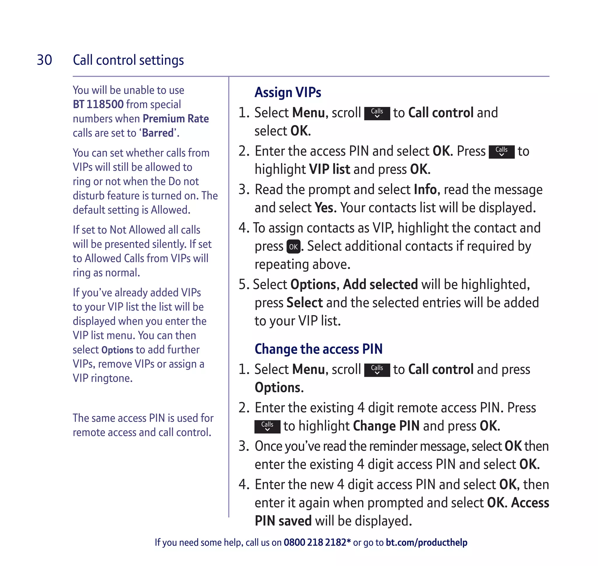 Call control settings
If you need some help, call us on 0800 218 2182* or go to bt.com/producthelp
30
Assign VIPs
1.	Select Menu, scroll to Call control and
select OK.
2.	Enter the access PIN and select OK. Press to
highlight VIP list and press OK.
3.	Read the prompt and select Info, read the message
and select Yes. Your contacts list will be displayed.
4. To assign contacts as VIP, highlight the contact and
press . Select additional contacts if required by
repeating above.
5. Select Options, Add selected will be highlighted,
press Select and the selected entries will be added
to your VIP list.
Change the access PIN
1.	Select Menu, scroll to Call control and press
Options.
2.	Enter the existing 4 digit remote access PIN. Press
to highlight Change PIN and press OK.
3.	 Once you’ve readtheremindermessage,selectOK then
enter the existing 4 digit access PIN and select OK.
4.	Enter the new 4 digit access PIN and select OK, then
enter it again when prompted and select OK. Access
PIN saved will be displayed.
You will be unable to use
BT 118500 from special
numbers when Premium Rate
calls are set to ‘Barred’.
You can set whether calls from
VIPs will still be allowed to
ring or not when the Do not
disturb feature is turned on. The
default setting is Allowed.
If set to Not Allowed all calls
will be presented silently. If set
to Allowed Calls from VIPs will
ring as normal.
If you’ve already added VIPs
to your VIP list the list will be
displayed when you enter the
VIP list menu. You can then
select Options to add further
VIPs, remove VIPs or assign a
VIP ringtone.
The same access PIN is used for
remote access and call control.
 