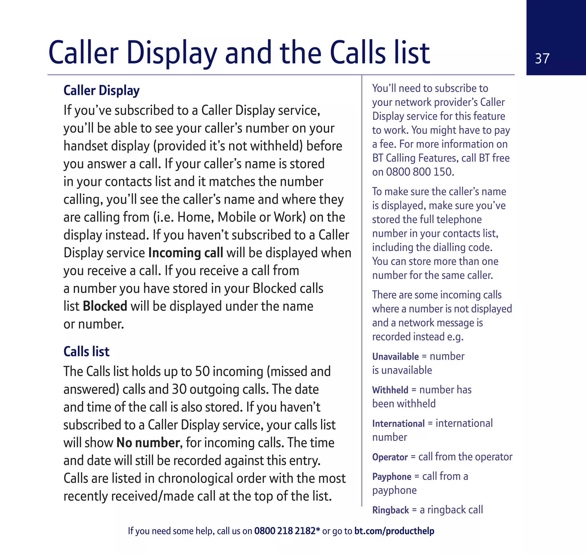 If you need some help, call us on 0800 218 2182* or go to bt.com/producthelp
37
You’ll need to subscribe to
your network provider’s Caller
Display service for this feature
to work. You might have to pay
a fee. For more information on
BT Calling Features, call BT free
on 0800 800 150.
To make sure the caller’s name
is displayed, make sure you’ve
stored the full telephone
number in your contacts list,
including the dialling code.
You can store more than one
number for the same caller.
There are some incoming calls
where a number is not displayed
and a network message is
recorded instead e.g.
Unavailable = number
is unavailable
Withheld = number has
been withheld
International = international
number
Operator = call from the operator
Payphone = call from a
payphone
Ringback = a ringback call
Caller Display
If you’ve subscribed to a Caller Display service,
you’ll be able to see your caller’s number on your
handset display (provided it’s not withheld) before
you answer a call. If your caller’s name is stored
in your contacts list and it matches the number
calling, you’ll see the caller’s name and where they
are calling from (i.e. Home, Mobile or Work) on the
display instead. If you haven’t subscribed to a Caller
Display service Incoming call will be displayed when
you receive a call. If you receive a call from
a number you have stored in your Blocked calls
list Blocked will be displayed under the name
or number.
Calls list
The Calls list holds up to 50 incoming (missed and
answered) calls and 30 outgoing calls. The date
and time of the call is also stored. If you haven’t
subscribed to a Caller Display service, your calls list
will show No number, for incoming calls. The time
and date will still be recorded against this entry.
Calls are listed in chronological order with the most
recently received/made call at the top of the list.
Caller Display and the Calls list
 