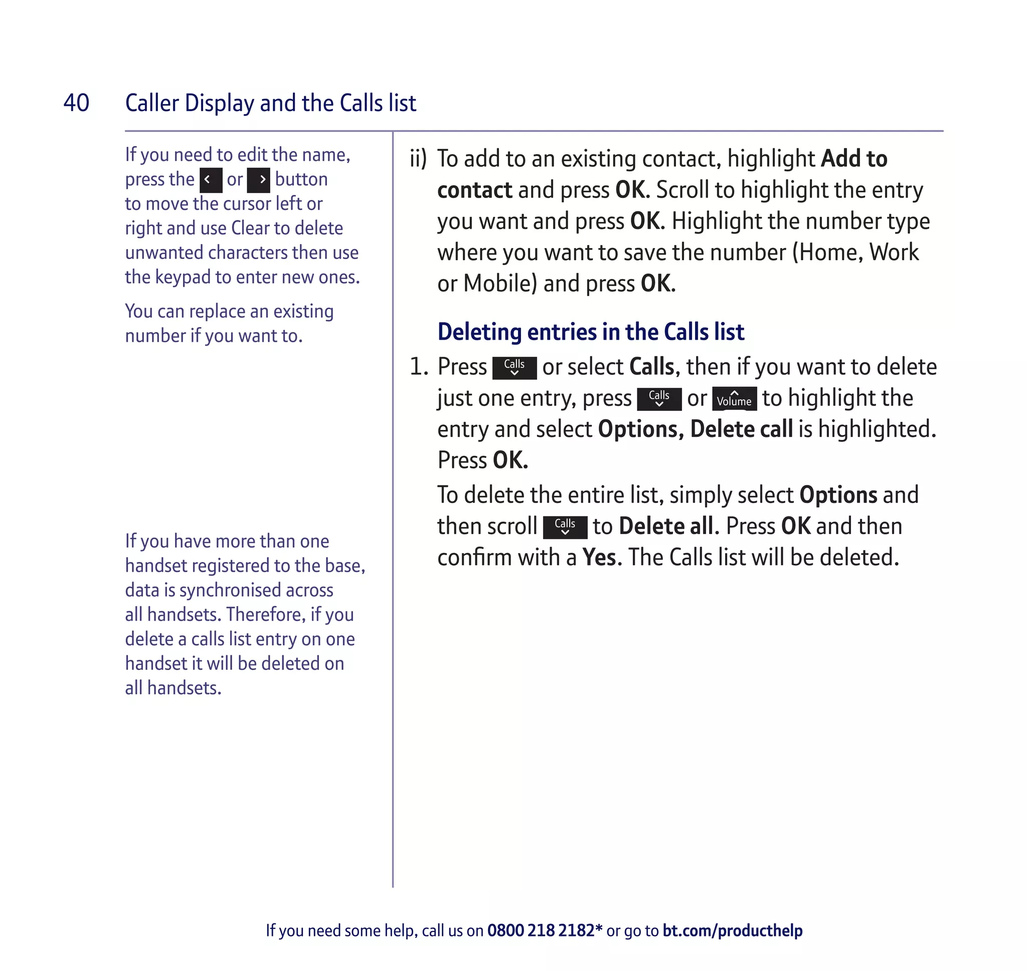 Caller Display and the Calls list
If you need some help, call us on 0800 218 2182* or go to bt.com/producthelp
40
If you need to edit the name,
press the or button
to move the cursor left or
right and use Clear to delete
unwanted characters then use
the keypad to enter new ones.
You can replace an existing
number if you want to.
If you have more than one
handset registered to the base,
data is synchronised across
all handsets. Therefore, if you
delete a calls list entry on one
handset it will be deleted on
all handsets.
ii)	 To add to an existing contact, highlight Add to
contact and press OK. Scroll to highlight the entry
you want and press OK. Highlight the number type
where you want to save the number (Home, Work
or Mobile) and press OK.
Deleting entries in the Calls list
1.	Press or select Calls, then if you want to delete
just one entry, press or to highlight the
entry and select Options, Delete call is highlighted.
Press OK.
To delete the entire list, simply select Options and
then scroll to Delete all. Press OK and then
confirm with a Yes. The Calls list will be deleted.
 