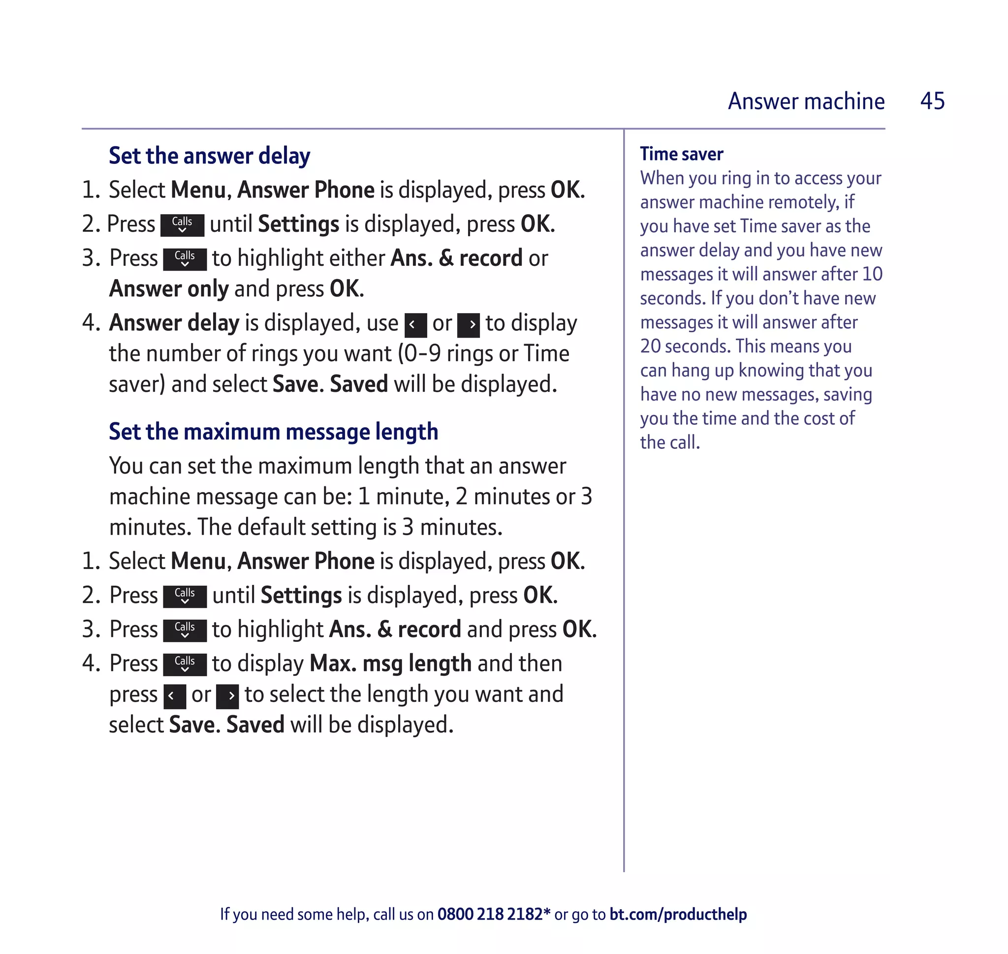 If you need some help, call us on 0800 218 2182* or go to bt.com/producthelp
Answer machine 45
Time saver
When you ring in to access your
answer machine remotely, if
you have set Time saver as the
answer delay and you have new
messages it will answer after 10
seconds. If you don’t have new
messages it will answer after
20 seconds. This means you
can hang up knowing that you
have no new messages, saving
you the time and the cost of
the call.
Set the answer delay
1.	Select Menu, Answer Phone is displayed, press OK.
2. Press until Settings is displayed, press OK.
3.	Press to highlight either Ans. & record or
Answer only and press OK.
4.	Answer delay is displayed, use or to display
the number of rings you want (0-9 rings or Time
saver) and select Save. Saved will be displayed.
Set the maximum message length
You can set the maximum length that an answer
machine message can be: 1 minute, 2 minutes or 3
minutes. The default setting is 3 minutes.
1.	Select Menu, Answer Phone is displayed, press OK.
2.	Press until Settings is displayed, press OK.
3.	Press to highlight Ans. & record and press OK.
4.	Press to display Max. msg length and then
press or to select the length you want and
select Save. Saved will be displayed.
 