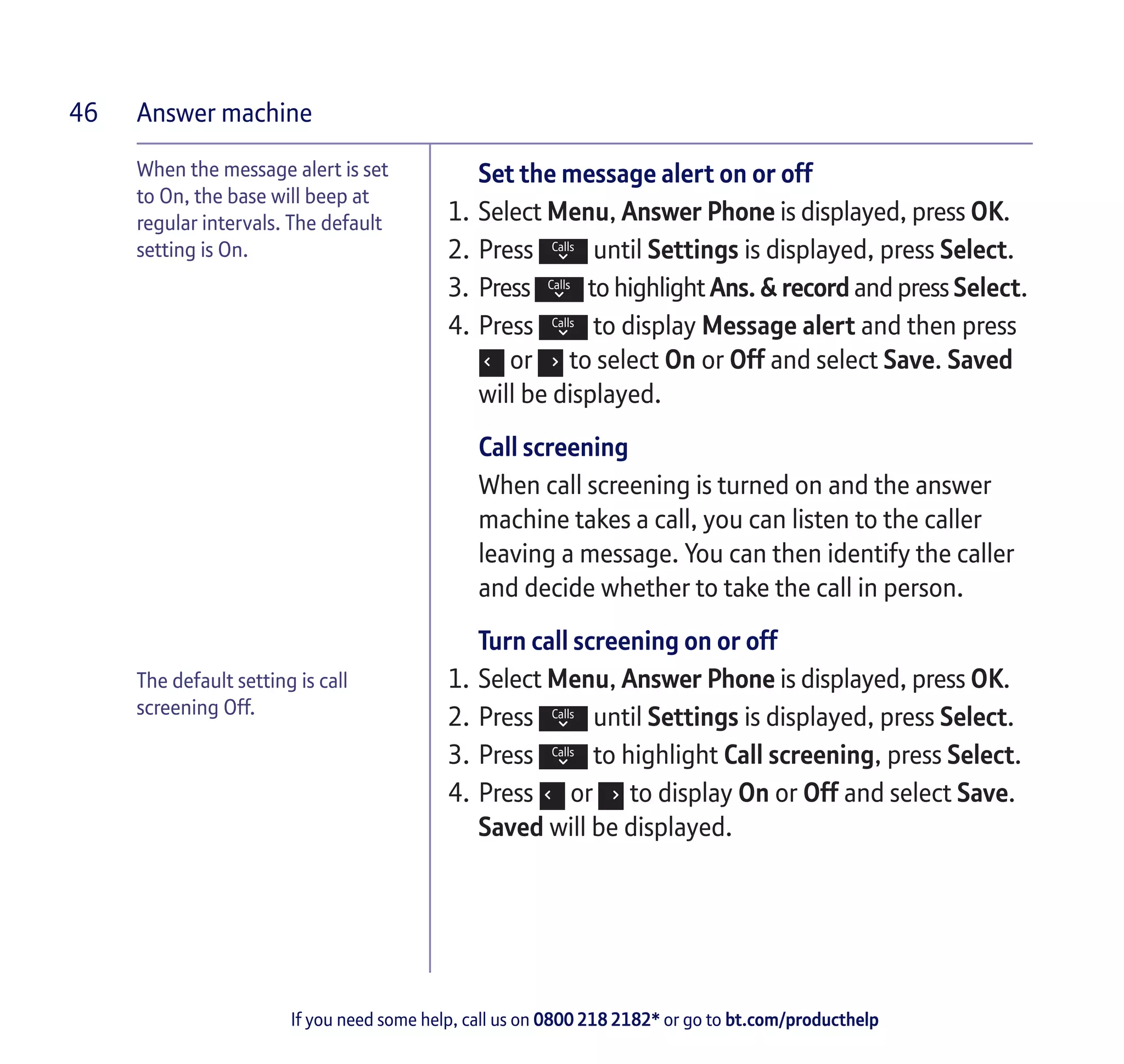 Answer machine
If you need some help, call us on 0800 218 2182* or go to bt.com/producthelp
46
When the message alert is set
to On, the base will beep at
regular intervals. The default
setting is On.
Set the message alert on or off
1.	Select Menu, Answer Phone is displayed, press OK.
2.	Press until Settings is displayed, press Select.
3.	 Press to highlight Ans. & record and press Select.
4.	Press to display Message alert and then press
or to select On or Off and select Save. Saved
will be displayed.
Call screening
When call screening is turned on and the answer
machine takes a call, you can listen to the caller
leaving a message. You can then identify the caller
and decide whether to take the call in person.
Turn call screening on or off
1.	Select Menu, Answer Phone is displayed, press OK.
2.	Press until Settings is displayed, press Select.
3.	Press to highlight Call screening, press Select.
4.	Press or to display On or Off and select Save.
Saved will be displayed.
The default setting is call
screening Off.
 