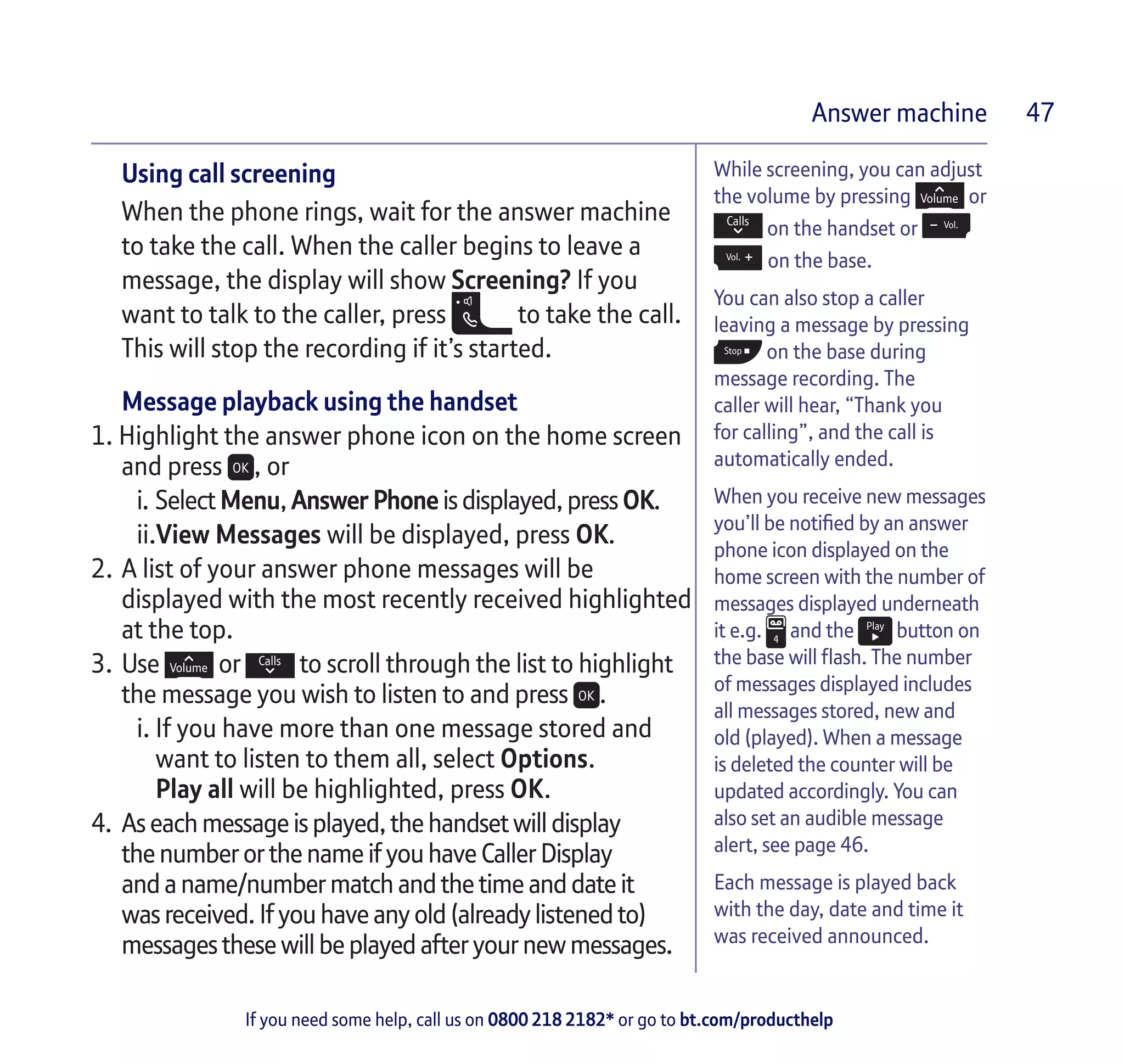 If you need some help, call us on 0800 218 2182* or go to bt.com/producthelp
Answer machine 47
While screening, you can adjust
the volume by pressing or
on the handset or
on the base.
You can also stop a caller
leaving a message by pressing
on the base during
message recording. The
caller will hear, “Thank you
for calling”, and the call is
automatically ended.
When you receive new messages
you’ll be notified by an answer
phone icon displayed on the
home screen with the number of
messages displayed underneath
it e.g. and the button on
the base will flash. The number
of messages displayed includes
all messages stored, new and
old (played). When a message
is deleted the counter will be
updated accordingly. You can
also set an audible message
alert, see page 46.
Each message is played back
with the day, date and time it
was received announced.
Using call screening
When the phone rings, wait for the answer machine
to take the call. When the caller begins to leave a
message, the display will show Screening? If you
want to talk to the caller, press to take the call.
This will stop the recording if it’s started.
Message playback using the handset
1. Highlight the answer phone icon on the home screen
and press , or
i.	Select Menu,AnswerPhone isdisplayed, press OK.
ii.View Messages will be displayed, press OK.
2.	A list of your answer phone messages will be
displayed with the most recently received highlighted
at the top.
3.	Use or to scroll through the list to highlight
the message you wish to listen to and press .
i.	If you have more than one message stored and
	 want to listen to them all, select Options.
	 Play all will be highlighted, press OK.
4.	 Aseachmessageisplayed, the handset willdisplay
thenumberorthename ifyou have Caller Display
andaname/numbermatch andthe time anddate it
wasreceived.Ifyouhave anyold(alreadylistenedto)
messagesthesewillbe playedafter your newmessages.
 