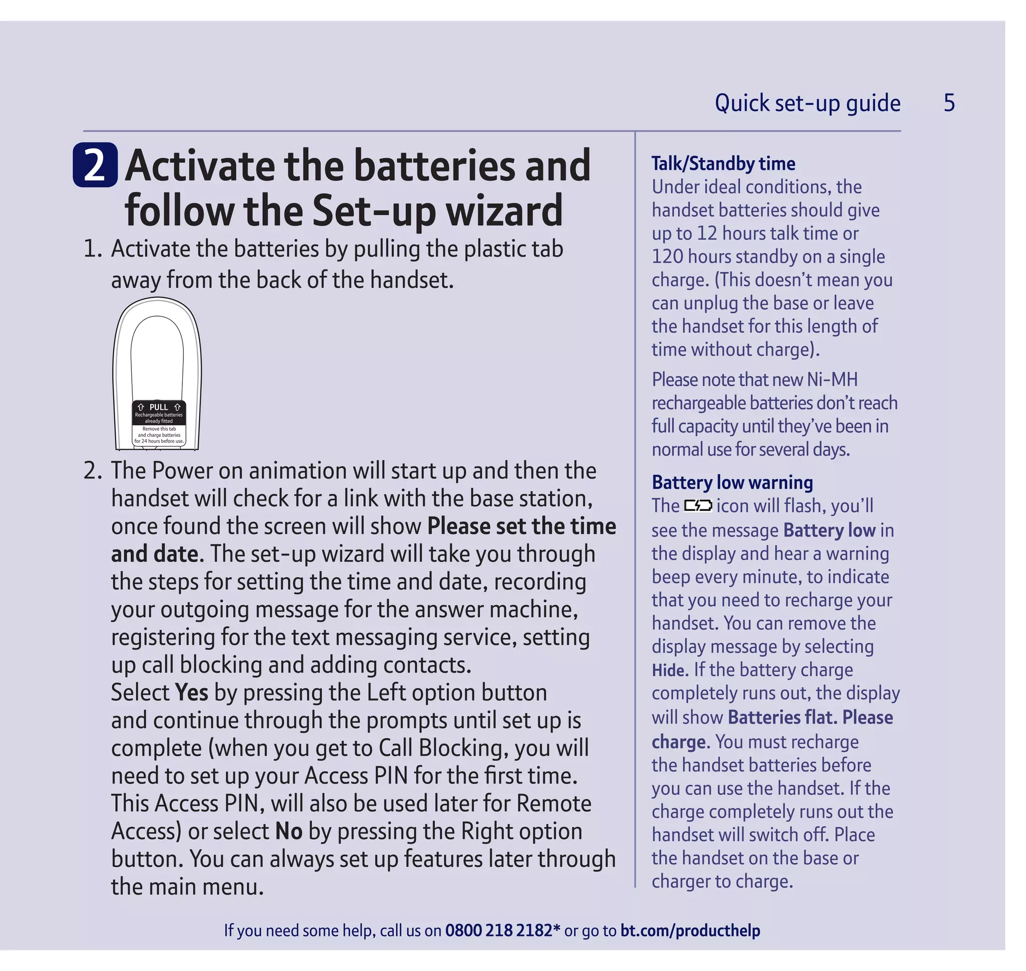 Quick set-up guide 5
If you need some help, call us on 0800 218 2182* or go to bt.com/producthelp
Talk/Standby time
Under ideal conditions, the
handset batteries should give
up to 12 hours talk time or
120 hours standby on a single
charge. (This doesn’t mean you
can unplug the base or leave
the handset for this length of
time without charge).
PleasenotethatnewNi-MH
rechargeablebatteriesdon’treach
full capacityuntil they’vebeenin
normal useforseveral days.
Battery low warning
The icon will flash, you’ll
see the message Battery low in
the display and hear a warning
beep every minute, to indicate
that you need to recharge your
handset. You can remove the
display message by selecting
Hide. If the battery charge
completely runs out, the display
will show Batteries flat. Please
charge. You must recharge
the handset batteries before
you can use the handset. If the
charge completely runs out the
handset will switch off. Place
the handset on the base or
charger to charge.
Quick set-up guide 5
2		Activate the batteries and
follow the Set-up wizard
1.	Activate the batteries by pulling the plastic tab
away from the back of the handset.
Rechargeable batteries
already fitted
Remove this tab
and charge batteries
for 24 hours before use.
2.	The Power on animation will start up and then the
handset will check for a link with the base station,
once found the screen will show Please set the time
and date. The set-up wizard will take you through
the steps for setting the time and date, recording
your outgoing message for the answer machine,
registering for the text messaging service, setting
up call blocking and adding contacts.
	 Select Yes by pressing the Left option button
and continue through the prompts until set up is
complete (when you get to Call Blocking, you will
need to set up your Access PIN for the first time.
This Access PIN, will also be used later for Remote
Access) or select No by pressing the Right option
button. You can always set up features later through
the main menu.
 