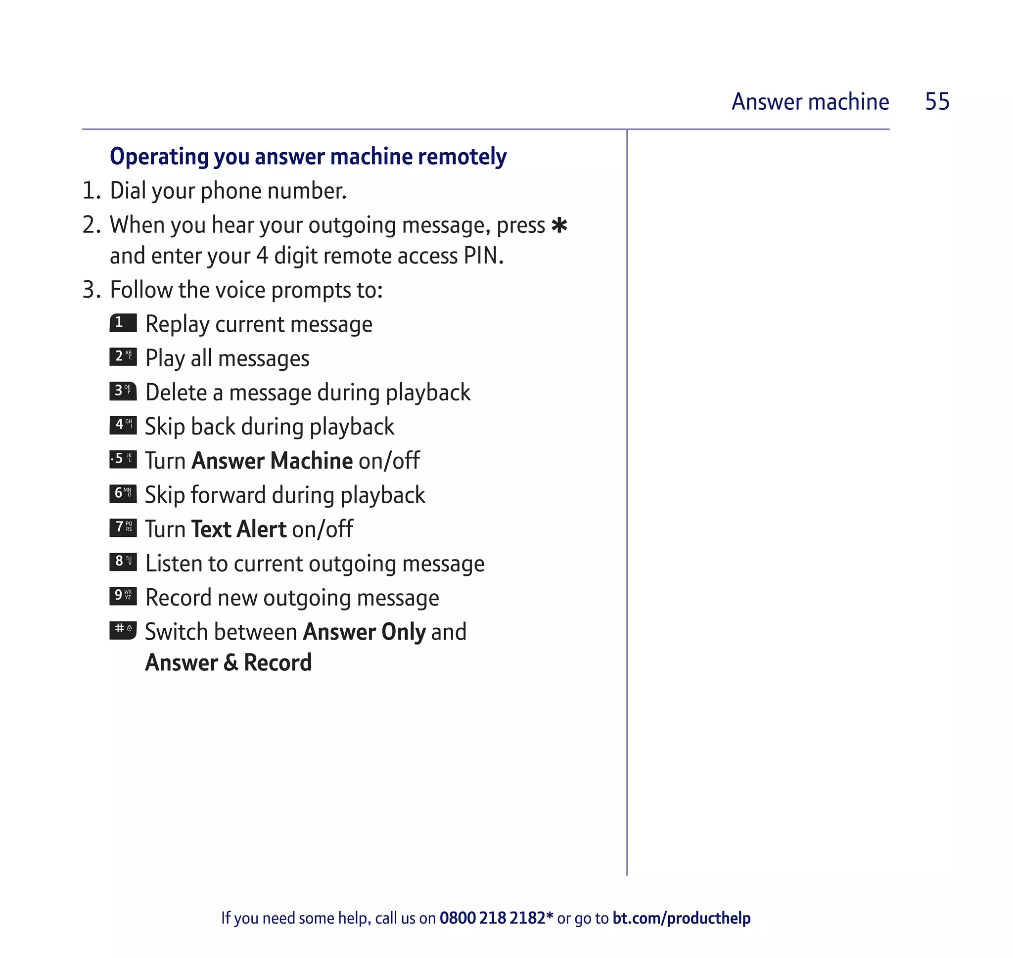 If you need some help, call us on 0800 218 2182* or go to bt.com/producthelp
Answer machine 55
Operating you answer machine remotely
1.	Dial your phone number.
2.	When you hear your outgoing message, press
*and enter your 4 digit remote access PIN.
3.	Follow the voice prompts to:
	Replay current message
	Play all messages
	Delete a message during playback
	Skip back during playback
	Turn Answer Machine on/off
	Skip forward during playback
	Turn Text Alert on/off
	Listen to current outgoing message
	Record new outgoing message
	Switch between Answer Only and
	 Answer & Record
 