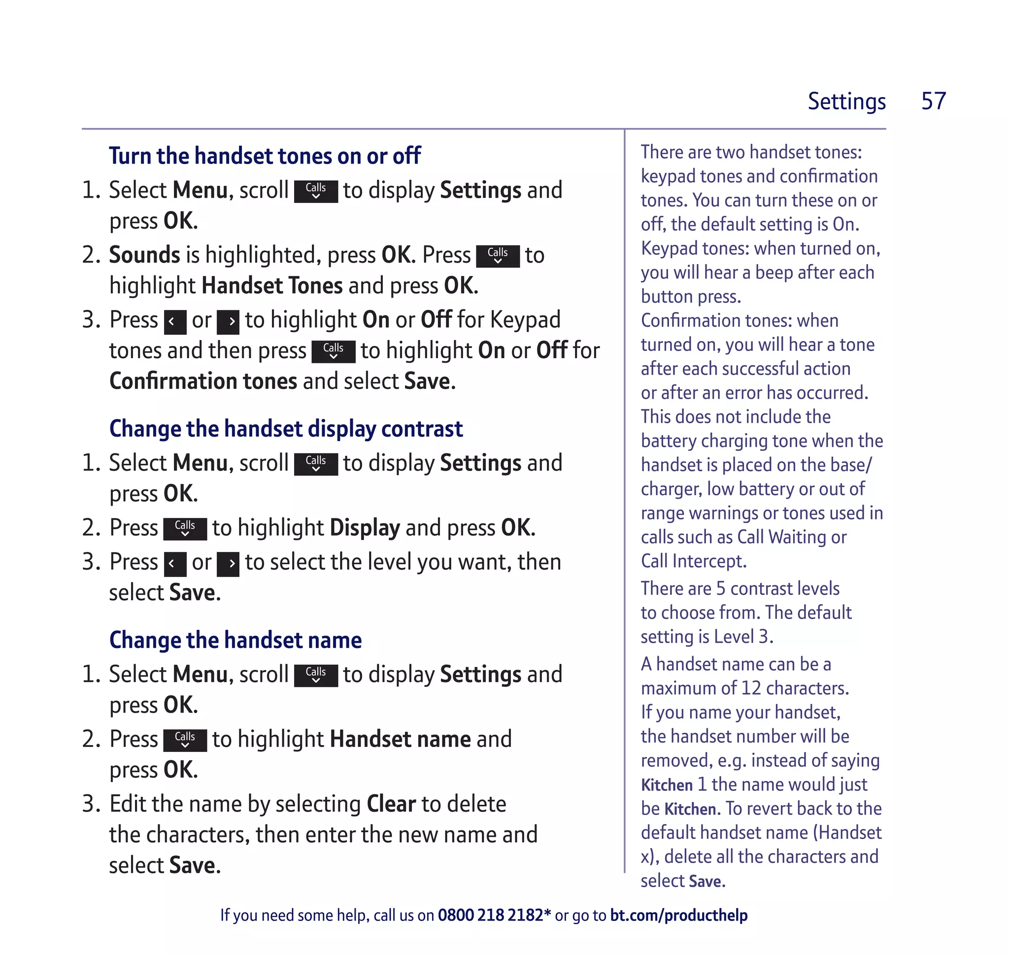 If you need some help, call us on 0800 218 2182* or go to bt.com/producthelp
Settings 57
There are two handset tones:
keypad tones and confirmation
tones. You can turn these on or
off, the default setting is On.
Keypad tones: when turned on,
you will hear a beep after each
button press.
Confirmation tones: when
turned on, you will hear a tone
after each successful action
or after an error has occurred.
This does not include the
battery charging tone when the
handset is placed on the base/
charger, low battery or out of
range warnings or tones used in
calls such as Call Waiting or
Call Intercept.
There are 5 contrast levels
to choose from. The default
setting is Level 3.
A handset name can be a
maximum of 12 characters.
If you name your handset,
the handset number will be
removed, e.g. instead of saying
Kitchen 1 the name would just
be Kitchen. To revert back to the
default handset name (Handset
x), delete all the characters and
select Save.
Turn the handset tones on or off
1.	Select Menu, scroll to display Settings and
press OK.
2.	Sounds is highlighted, press OK. Press to
highlight Handset Tones and press OK.
3.	Press or to highlight On or Off for Keypad
tones and then press to highlight On or Off for
Confirmation tones and select Save.
Change the handset display contrast
1.	Select Menu, scroll to display Settings and
press OK.
2.	Press to highlight Display and press OK.
3.	Press or to select the level you want, then
select Save.
Change the handset name
1.	Select Menu, scroll to display Settings and
press OK.
2.	Press to highlight Handset name and
press OK.
3.	Edit the name by selecting Clear to delete
the characters, then enter the new name and
select Save.
 
