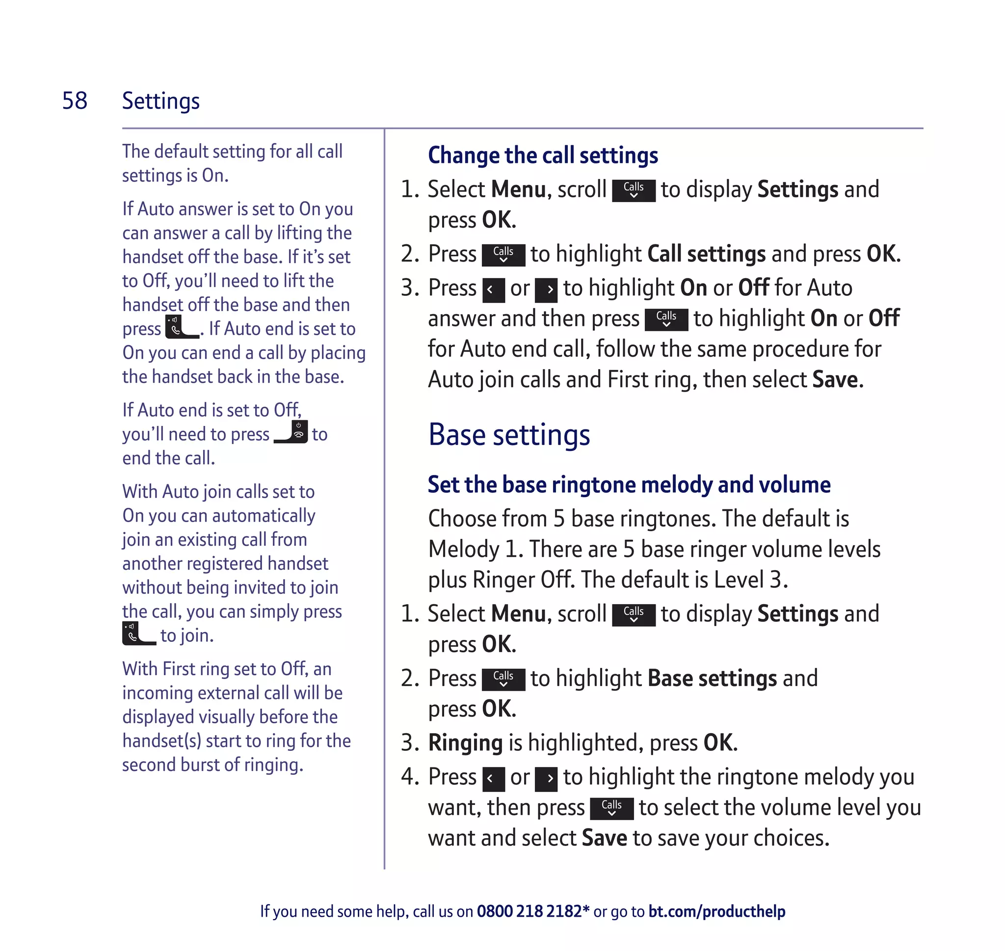 Settings
If you need some help, call us on 0800 218 2182* or go to bt.com/producthelp
58
The default setting for all call
settings is On.
If Auto answer is set to On you
can answer a call by lifting the
handset off the base. If it’s set
to Off, you’ll need to lift the
handset off the base and then
press . If Auto end is set to
On you can end a call by placing
the handset back in the base.
If Auto end is set to Off,
you’ll need to press to
end the call.
With Auto join calls set to
On you can automatically
join an existing call from
another registered handset
without being invited to join
the call, you can simply press
to join.
With First ring set to Off, an
incoming external call will be
displayed visually before the
handset(s) start to ring for the
second burst of ringing.
Change the call settings
1.	Select Menu, scroll to display Settings and
press OK.
2.	Press to highlight Call settings and press OK.
3.	Press or to highlight On or Off for Auto
answer and then press to highlight On or Off
for Auto end call, follow the same procedure for
Auto join calls and First ring, then select Save.
Base settings
Set the base ringtone melody and volume
Choose from 5 base ringtones. The default is
Melody 1. There are 5 base ringer volume levels
plus Ringer Off. The default is Level 3.
1.	Select Menu, scroll to display Settings and
press OK.
2.	Press to highlight Base settings and
press OK.
3.	Ringing is highlighted, press OK.
4.	Press or to highlight the ringtone melody you
want, then press to select the volume level you
want and select Save to save your choices.
 
