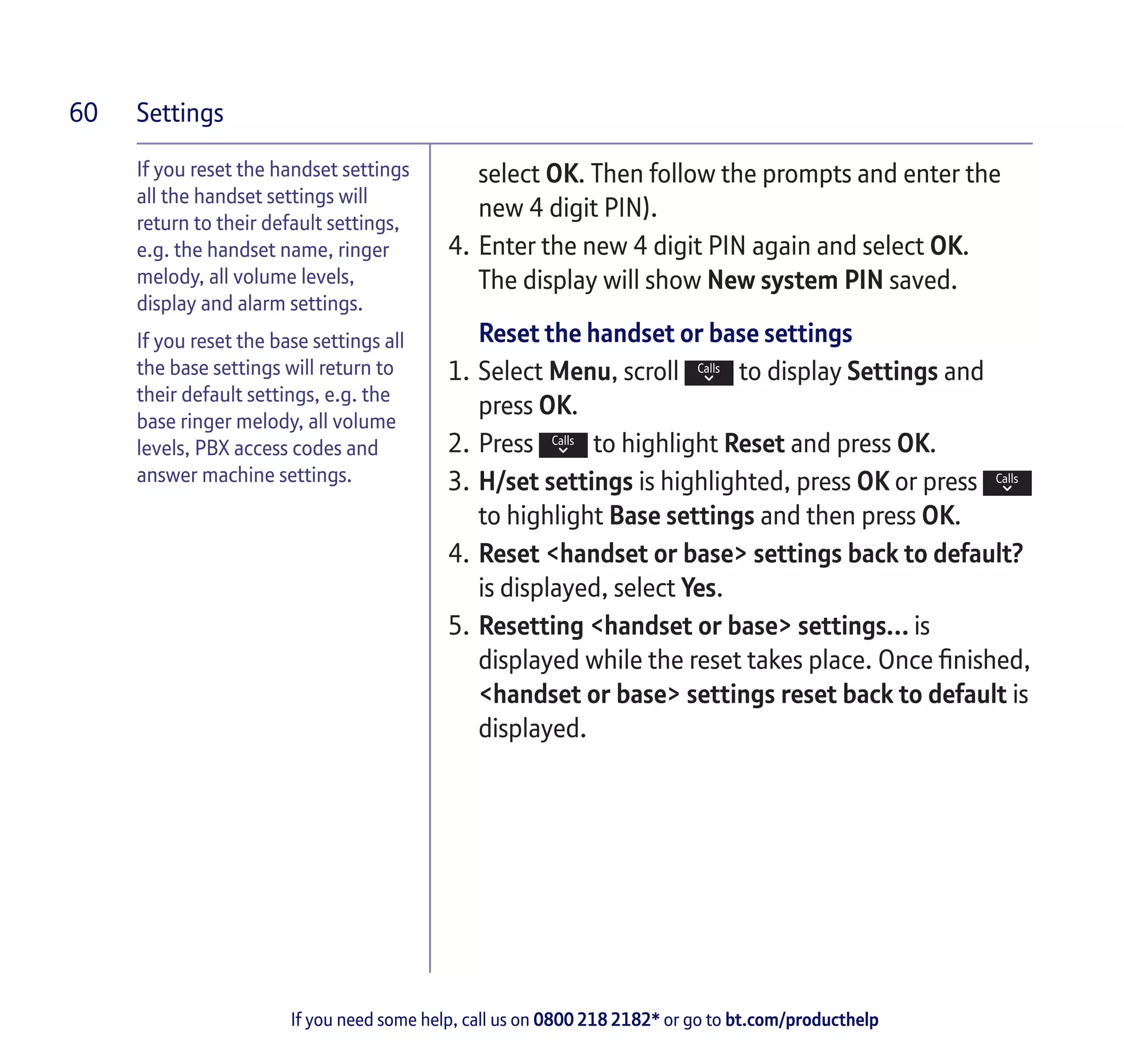 Settings
If you need some help, call us on 0800 218 2182* or go to bt.com/producthelp
60
If you reset the handset settings
all the handset settings will
return to their default settings,
e.g. the handset name, ringer
melody, all volume levels,
display and alarm settings.
If you reset the base settings all
the base settings will return to
their default settings, e.g. the
base ringer melody, all volume
levels, PBX access codes and
answer machine settings.
select OK. Then follow the prompts and enter the
new 4 digit PIN).
4.	Enter the new 4 digit PIN again and select OK.
The display will show New system PIN saved.
Reset the handset or base settings
1.	Select Menu, scroll to display Settings and
press OK.
2.	Press to highlight Reset and press OK.
3.	H/set settings is highlighted, press OK or press
to highlight Base settings and then press OK.
4.	Reset <handset or base> settings back to default?
is displayed, select Yes.
5.	Resetting <handset or base> settings… is
displayed while the reset takes place. Once finished,
<handset or base> settings reset back to default is
displayed.
 
