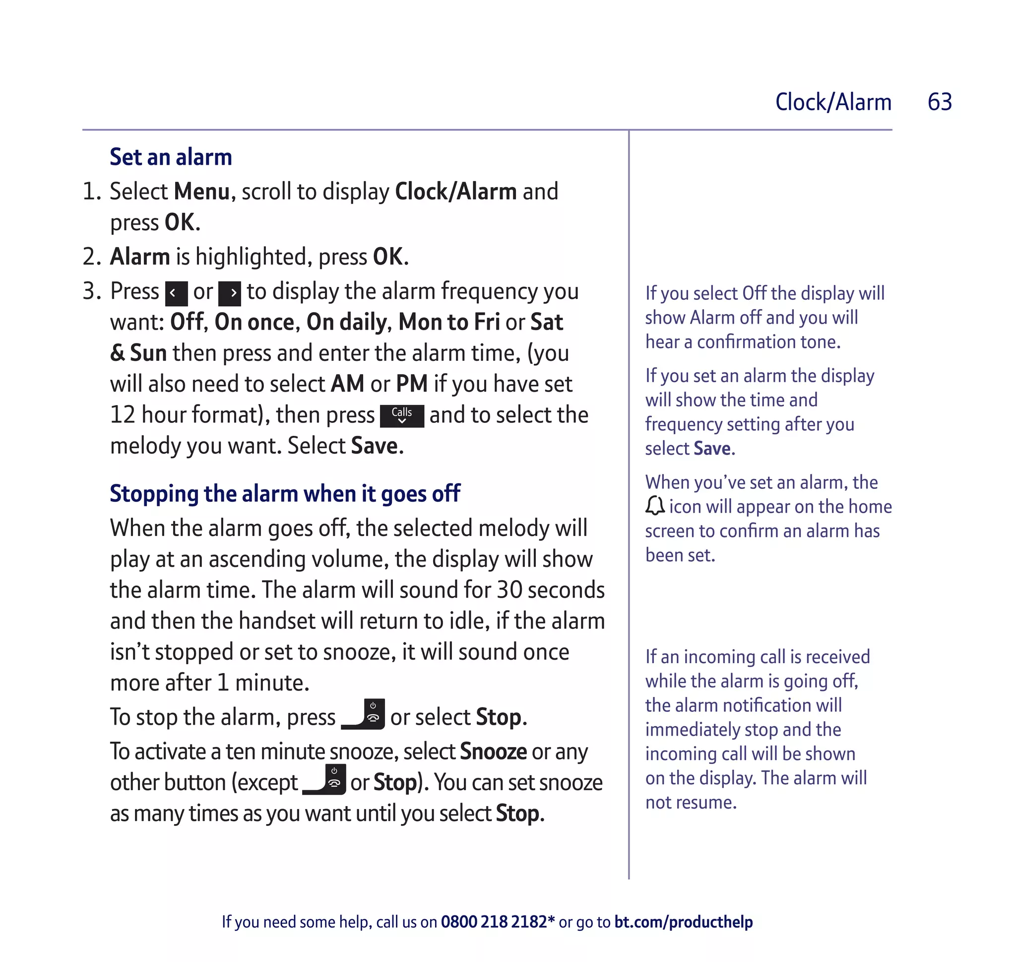 If you need some help, call us on 0800 218 2182* or go to bt.com/producthelp
Clock/Alarm 63
If you select Off the display will
show Alarm off and you will
hear a confirmation tone.
If you set an alarm the display
will show the time and
frequency setting after you
select Save.
When you’ve set an alarm, the
icon will appear on the home
screen to confirm an alarm has
been set.
If an incoming call is received
while the alarm is going off,
the alarm notification will
immediately stop and the
incoming call will be shown
on the display. The alarm will
not resume.
Set an alarm
1.	Select Menu, scroll to display Clock/Alarm and
press OK.
2.	Alarm is highlighted, press OK.
3.	Press or to display the alarm frequency you
want: Off, On once, On daily, Mon to Fri or Sat
& Sun then press and enter the alarm time, (you
will also need to select AM or PM if you have set
12 hour format), then press and to select the
melody you want. Select Save.
Stopping the alarm when it goes off
When the alarm goes off, the selected melody will
play at an ascending volume, the display will show
the alarm time. The alarm will sound for 30 seconds
and then the handset will return to idle, if the alarm
isn’t stopped or set to snooze, it will sound once
more after 1 minute.
To stop the alarm, press or select Stop.
To activate a ten minute snooze, select Snooze or any
other button (except or Stop). You can set snooze
as many times as you want until you select Stop.
 