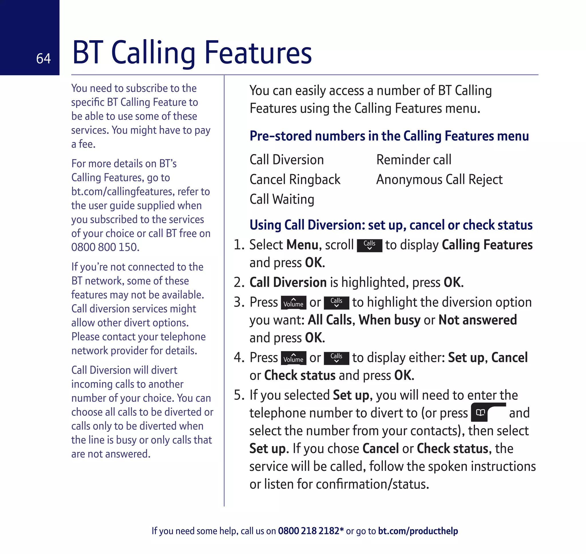 If you need some help, call us on 0800 218 2182* or go to bt.com/producthelp
64
You need to subscribe to the
specific BT Calling Feature to
be able to use some of these
services. You might have to pay
a fee.
For more details on BT’s
Calling Features, go to
bt.com/callingfeatures, refer to
the user guide supplied when
you subscribed to the services
of your choice or call BT free on
0800 800 150.
If you’re not connected to the
BT network, some of these
features may not be available.
Call diversion services might
allow other divert options.
Please contact your telephone
network provider for details.
Call Diversion will divert
incoming calls to another
number of your choice. You can
choose all calls to be diverted or
calls only to be diverted when
the line is busy or only calls that
are not answered.
You can easily access a number of BT Calling
Features using the Calling Features menu.
Pre-stored numbers in the Calling Features menu
Call Diversion Reminder call
Cancel Ringback Anonymous Call Reject
Call Waiting
Using Call Diversion: set up, cancel or check status
1.	Select Menu, scroll to display Calling Features
and press OK.
2.	Call Diversion is highlighted, press OK.
3.	Press or to highlight the diversion option
you want: All Calls, When busy or Not answered
and press OK.
4.	Press or to display either: Set up, Cancel
or Check status and press OK.
5.	If you selected Set up, you will need to enter the
telephone number to divert to (or press and
select the number from your contacts), then select
Set up. If you chose Cancel or Check status, the
service will be called, follow the spoken instructions
or listen for confirmation/status.
BT Calling Features
 