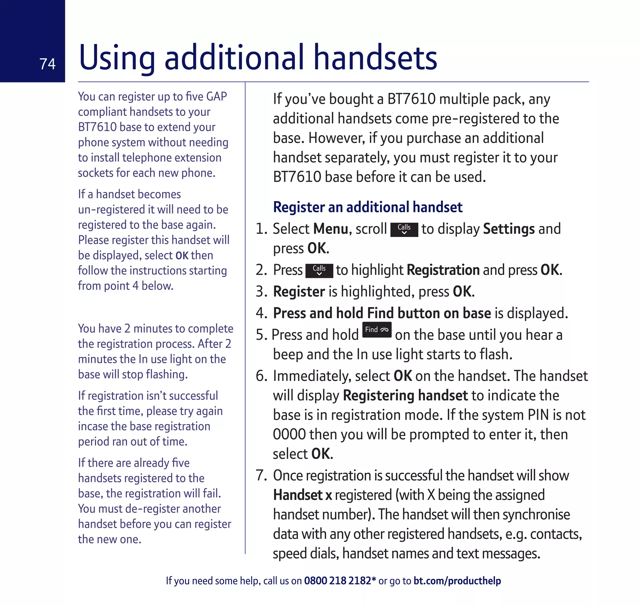 If you need some help, call us on 0800 218 2182* or go to bt.com/producthelp
74 Using additional handsets
You can register up to five GAP
compliant handsets to your
BT7610 base to extend your
phone system without needing
to install telephone extension
sockets for each new phone.
If a handset becomes
un-registered it will need to be
registered to the base again.
Please register this handset will
be displayed, select OK then
follow the instructions starting
from point 4 below.
You have 2 minutes to complete
the registration process. After 2
minutes the In use light on the
base will stop flashing.
If registration isn’t successful
the first time, please try again
incase the base registration
period ran out of time.
If there are already five
handsets registered to the
base, the registration will fail.
You must de-register another
handset before you can register
the new one.
If you’ve bought a BT7610 multiple pack, any
additional handsets come pre-registered to the
base. However, if you purchase an additional
handset separately, you must register it to your
BT7610 base before it can be used.
Register an additional handset
1.	Select Menu, scroll to display Settings and
press OK.
2.	 Press to highlight Registration and press OK.
3.	Register is highlighted, press OK.
4.	Press and hold Find button on base is displayed.
5. Press and hold on the base until you hear a
beep and the In use light starts to flash.
6.	Immediately, select OK on the handset. The handset
will display Registering handset to indicate the
base is in registration mode. If the system PIN is not
0000 then you will be prompted to enter it, then
select OK.
7.	 Once registration is successful the handset will show
Handset x registered (with X being the assigned
handset number). The handset will then synchronise
data with any other registered handsets, e.g. contacts,
speed dials, handset names and text messages.
 
