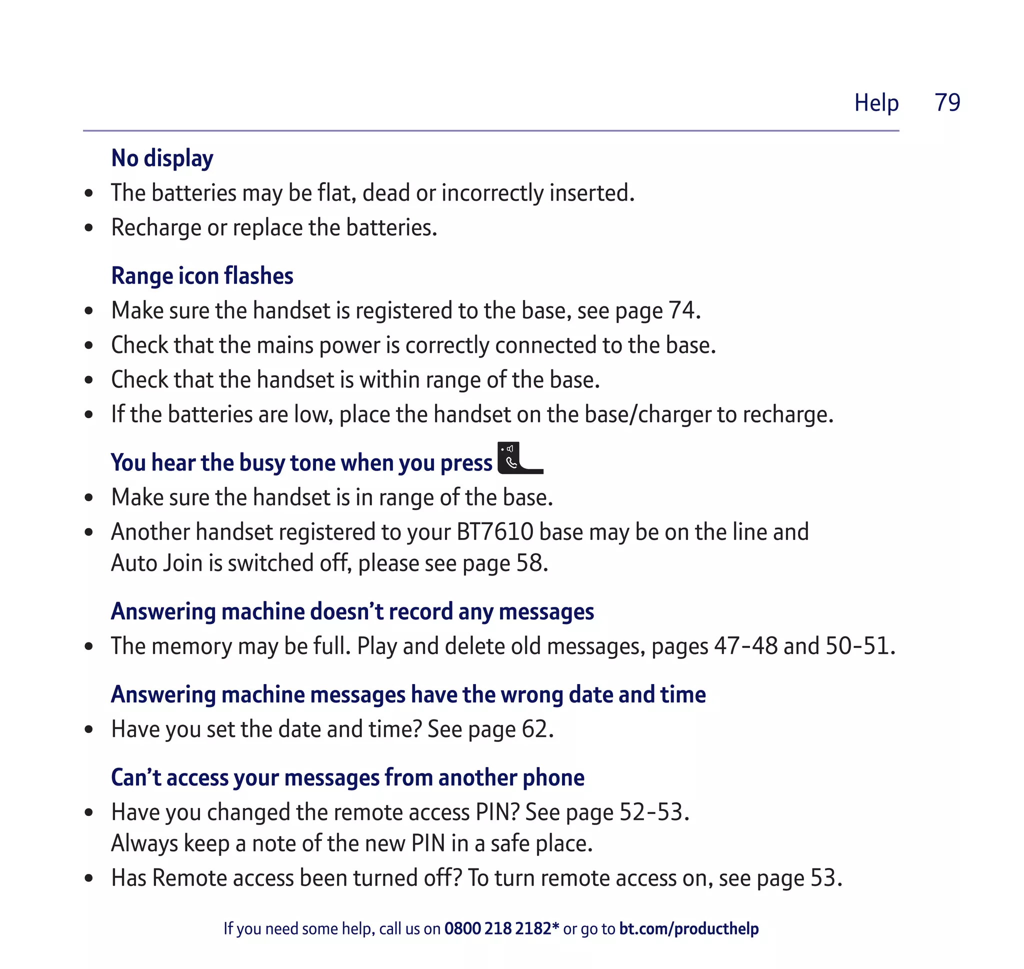 If you need some help, call us on 0800 218 2182* or go to bt.com/producthelp
Help 79
No display
•	 The batteries may be flat, dead or incorrectly inserted.
•	 Recharge or replace the batteries.
Range icon flashes
•	 Make sure the handset is registered to the base, see page 74.
•	 Check that the mains power is correctly connected to the base.
•	 Check that the handset is within range of the base.
•	 If the batteries are low, place the handset on the base/charger to recharge.
You hear the busy tone when you press
•	 Make sure the handset is in range of the base.
•	 Another handset registered to your BT7610 base may be on the line and
Auto Join is switched off, please see page 58.
Answering machine doesn’t record any messages
•	 The memory may be full. Play and delete old messages, pages 47-48 and 50-51.
Answering machine messages have the wrong date and time
•	 Have you set the date and time? See page 62.
Can’t access your messages from another phone
•	 Have you changed the remote access PIN? See page 52-53.
Always keep a note of the new PIN in a safe place.
•	 Has Remote access been turned off? To turn remote access on, see page 53.
 