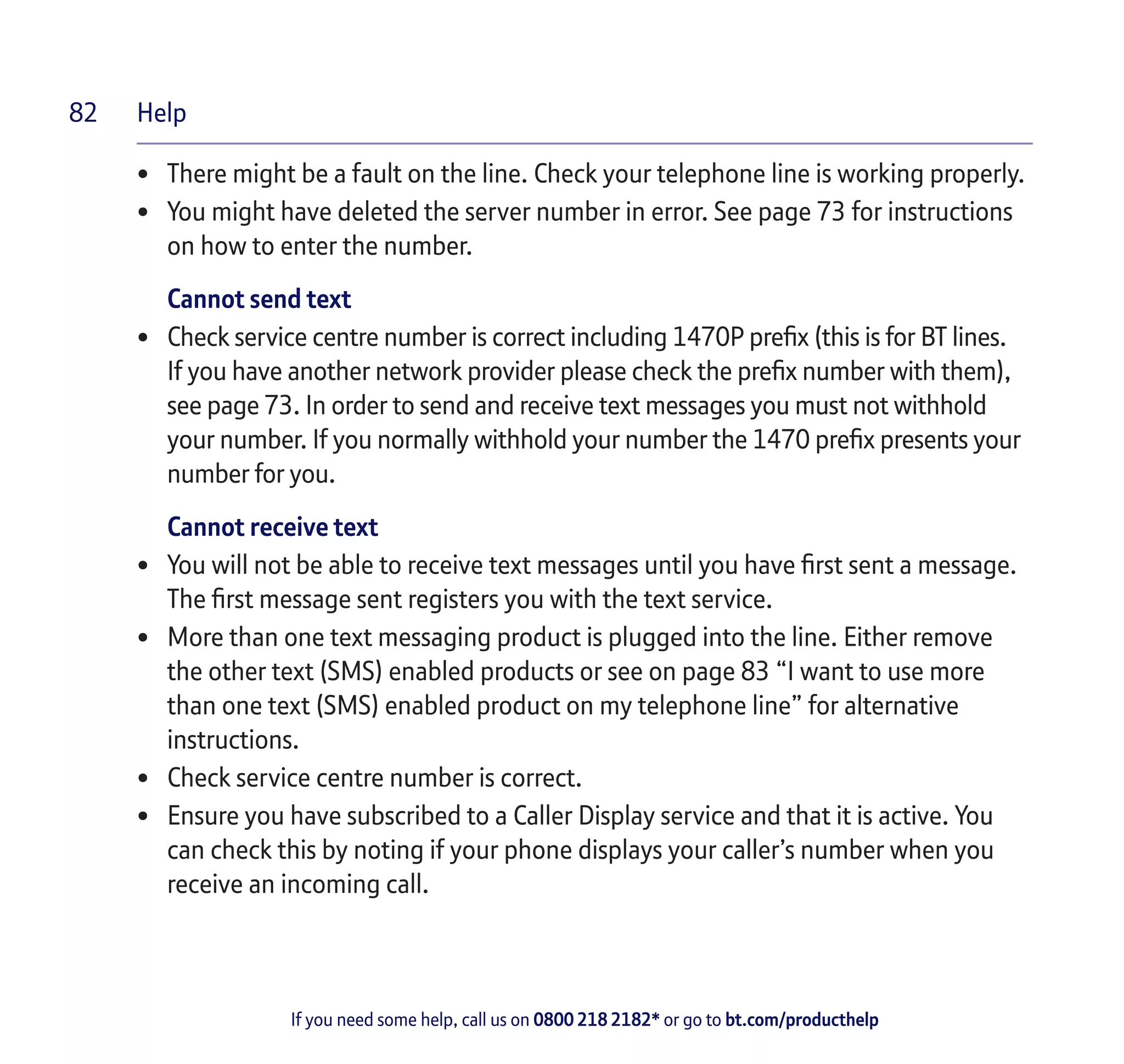 Help
If you need some help, call us on 0800 218 2182* or go to bt.com/producthelp
82
• 	 There might be a fault on the line. Check your telephone line is working properly.
• 	 You might have deleted the server number in error. See page 73 for instructions
on how to enter the number.
Cannot send text
• 	 Check service centre number is correct including 1470P prefix (this is for BT lines.
If you have another network provider please check the prefix number with them),
see page 73. In order to send and receive text messages you must not withhold
your number. If you normally withhold your number the 1470 prefix presents your
number for you.
Cannot receive text
• 	 You will not be able to receive text messages until you have first sent a message.
The first message sent registers you with the text service.
• 	 More than one text messaging product is plugged into the line. Either remove
the other text (SMS) enabled products or see on page 83 “I want to use more
than one text (SMS) enabled product on my telephone line” for alternative
instructions.
• 	 Check service centre number is correct.
• 	 Ensure you have subscribed to a Caller Display service and that it is active. You
can check this by noting if your phone displays your caller’s number when you
receive an incoming call.
 