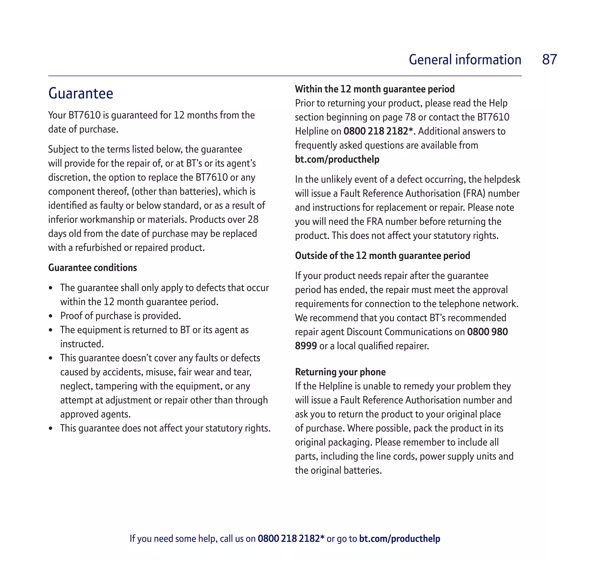 If you need some help, call us on 0800 218 2182* or go to bt.com/producthelp
General information 87
Guarantee
Your BT7610 is guaranteed for 12 months from the
date of purchase.
Subject to the terms listed below, the guarantee
will provide for the repair of, or at BT’s or its agent’s
discretion, the option to replace the BT7610 or any
component thereof, (other than batteries), which is
identified as faulty or below standard, or as a result of
inferior workmanship or materials. Products over 28
days old from the date of purchase may be replaced
with a refurbished or repaired product.
Guarantee conditions
•	 The guarantee shall only apply to defects that occur
within the 12 month guarantee period.
•	 Proof of purchase is provided.
•	 The equipment is returned to BT or its agent as
instructed.
•	 This guarantee doesn’t cover any faults or defects
caused by accidents, misuse, fair wear and tear,
neglect, tampering with the equipment, or any
attempt at adjustment or repair other than through
approved agents.
•	 This guarantee does not affect your statutory rights.
Within the 12 month guarantee period
Prior to returning your product, please read the Help
section beginning on page 78 or contact the BT7610
Helpline on 0800 218 2182*. Additional answers to
frequently asked questions are available from
bt.com/producthelp
In the unlikely event of a defect occurring, the helpdesk
will issue a Fault Reference Authorisation (FRA) number
and instructions for replacement or repair. Please note
you will need the FRA number before returning the
product. This does not affect your statutory rights.
Outside of the 12 month guarantee period
If your product needs repair after the guarantee
period has ended, the repair must meet the approval
requirements for connection to the telephone network.
We recommend that you contact BT’s recommended
repair agent Discount Communications on 0800 980
8999 or a local qualified repairer.
Returning your phone
If the Helpline is unable to remedy your problem they
will issue a Fault Reference Authorisation number and
ask you to return the product to your original place
of purchase. Where possible, pack the product in its
original packaging. Please remember to include all
parts, including the line cords, power supply units and
the original batteries.
 