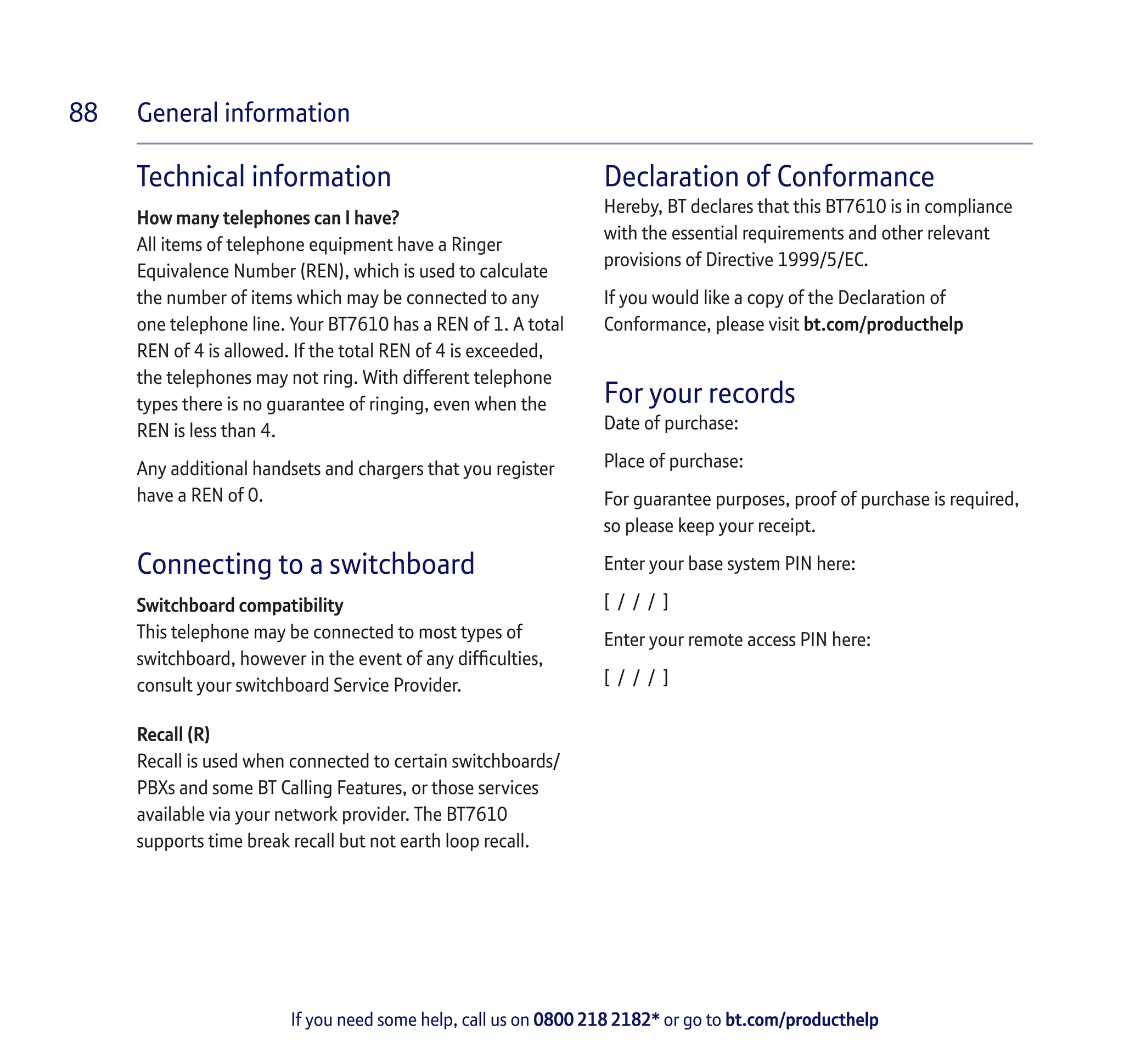 General information
If you need some help, call us on 0800 218 2182* or go to bt.com/producthelp
88
Technical information
How many telephones can I have?
All items of telephone equipment have a Ringer
Equivalence Number (REN), which is used to calculate
the number of items which may be connected to any
one telephone line. Your BT7610 has a REN of 1. A total
REN of 4 is allowed. If the total REN of 4 is exceeded,
the telephones may not ring. With different telephone
types there is no guarantee of ringing, even when the
REN is less than 4.
Any additional handsets and chargers that you register
have a REN of 0.
Connecting to a switchboard
Switchboard compatibility
This telephone may be connected to most types of
switchboard, however in the event of any difficulties,
consult your switchboard Service Provider.
Recall (R)
Recall is used when connected to certain switchboards/
PBXs and some BT Calling Features, or those services
available via your network provider. The BT7610
supports time break recall but not earth loop recall.
Declaration of Conformance
Hereby, BT declares that this BT7610 is in compliance
with the essential requirements and other relevant
provisions of Directive 1999/5/EC.
If you would like a copy of the Declaration of
Conformance, please visit bt.com/producthelp
For your records
Date of purchase:
Place of purchase:
For guarantee purposes, proof of purchase is required,
so please keep your receipt.
Enter your base system PIN here:
[ / / / ]
Enter your remote access PIN here:
[ / / / ]
 
