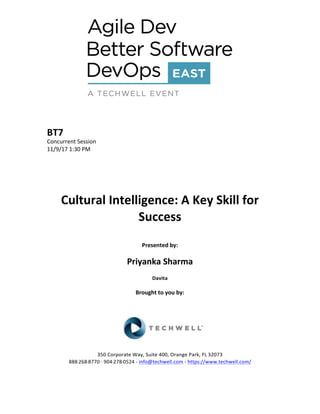 BT7	
Concurrent	Session	
11/9/17	1:30	PM	
	
	
	
	
	
Cultural	Intelligence:	A	Key	Skill	for	
Success	
	
Presented	by:	
	
Priyanka	Sharma	
Davita	
	
Brought	to	you	by:		
		
	
	
	
	
350	Corporate	Way,	Suite	400,	Orange	Park,	FL	32073		
888---268---8770	··	904---278---0524	-	info@techwell.com	-	https://www.techwell.com/		
	
 