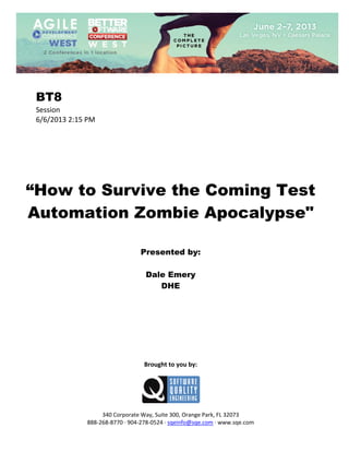  
 

BT8
Session 
6/6/2013 2:15 PM 
 
 
 
 
 
 
 

“How to Survive the Coming Test
Automation Zombie Apocalypse"
 
 
 

Presented by:
Dale Emery
DHE
 
 
 
 
 
 
 
 
 

Brought to you by: 
 

 
 
340 Corporate Way, Suite 300, Orange Park, FL 32073 
888‐268‐8770 ∙ 904‐278‐0524 ∙ sqeinfo@sqe.com ∙ www.sqe.com

 