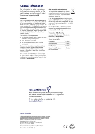 General information
For information on safety instructions,
technical information or setting up the
switch, please see the Frequently Asked
Questions at bt.com/switch8
Guarantee
Your 8-Port Gigabit Ethernet Switch is guaranteed for
a period of 1 year from the date of purchase. Subject
to the terms listed below, the guarantee will provide
for the repair of, or at BT’s or its agent’s discretion, the
option to replace the 8-Port Gigabit Ethernet Switch or
any component thereof which is identified as faulty or
below standard, or as a result of inferior workmanship
or materials. Products over 28 days old from the date
of purchase may be replaced with a refurbished or
repaired product.
The conditions of this guarantee are:
•	 the guarantee shall only apply to defects that occur
within the 1 year guarantee period
•	 proof of purchase is required
•	 the equipment is returned to BT or its agent
as instructed.
This guarantee does not cover any faults or defects
caused by accidents, misuse, fair wear and tear,
neglect, tampering with the equipment, or any
attempt at adjustment or repair other than through
approved agents.
This guarantee does not affect your statutory rights.
To find out what to do if your switch is in or outside of
the 1 year guarantee, please see the Frequently Asked
Questions at bt.com/switch8
How to recycle your equipment
The symbol shown here and on the product
means that the product is classed as electrical
or electronic equipment, so DO NOT put it in
your normal rubbish bin.
It’s all part of the Waste Electrical and Electronic
Equipment (WEEE) Directive to recycle products in
the best way – to be kinder to the planet, get rid of
dangerous things more safely and bury less rubbish
in the ground.
You should contact your retailer or supplier for
advice on how to dispose of this product in an
environmentally friendly way.
Declaration of Conformity
For a copy of the Declaration of Conformity
please refer to bt.com/switch8
Power consumption
In operation 2.0 Watts
Network standby 2.0 Watts
Standby mode 0.4 Watts
Elapsed time before going
into standby mode
4 Minutes
Offices worldwide
The services described in this publication are subject to availability and may be
modified from time to time. Services and equipment are supplied subject to
British Telecommunications plc’s respective standard conditions of contract.
Nothing in this publication forms any part of a contract.
© British Telecommunications plc 2015.
Registered Office: 81 Newgate Street, London EC1A 7AJ.
Registered in England No. 1800000.
Designed and produced by The Art & Design Partnership Ltd.
Printed in China / Issue 4 / ADP02-15
For a Better Future
We’re always looking to make our products last longer
and use less power, so we don’t have such a big impact
on the environment.
To find out about what we are doing, visit
bt.com/betterfuture
 