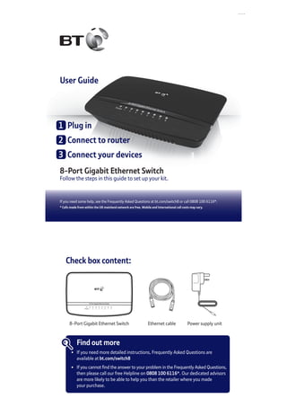 If you need some help, see the Frequently Asked Questions at bt.com/switch8 or call 0808 100 6116*.
* Calls made from within the UK mainland network are free. Mobile and International call costs may vary.
User Guide
8-Port Gigabit Ethernet Switch
Follow the steps in this guide to set up your kit.
1	 Plug in
2	 Connect to router
3	 Connect your devices
Check box content:
8-Port Gigabit Ethernet Switch
Power 1 2 3 4 5 6 7 8
8-Port Gigabit Ethernet Switch
Find out more
•	 If you need more detailed instructions, Frequently Asked Questions are
	 available at bt.com/switch8
•	 If you cannot find the answer to your problem in the Frequently Asked Questions,
	 then please call our free Helpline on 0808 100 6116*. Our dedicated advisors
	 are more likely to be able to help you than the retailer where you made
	 your purchase.
Power supply unitEthernet cable
 