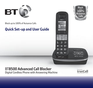 BT8500 Advanced Call Blocker 
Digital Cordless Phone with Answering Machine 
BBlloo cckk 
100% 
uupp ttoo 
Nuisance 
Calls 
Call Guardian 
Block up to 100% of Nuisance Calls 
Quick Set-up and User Guide 
 
