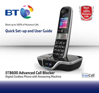 BT8600 Advanced Call Blocker
Digital Cordless Phone with Answering Machine
Block up to 100% of Nuisance Calls
Quick Set-up and User Guide
8600 Advanced Call Blocker
Digital Cordless Phone with Answering MachineDigital Cordless Phone with Answering Machine
Block up to 100% of Nuisance Calls
Quick Set-up and User Guide
8600 Advanced Call Blocker
Digital Cordless Phone with Answering MachineDigital Cordless Phone with Answering Machine
BlockBlock
100%
Nuisance
Calls
up toup to
100%
Nuisance
Calls
CallGuardian
 