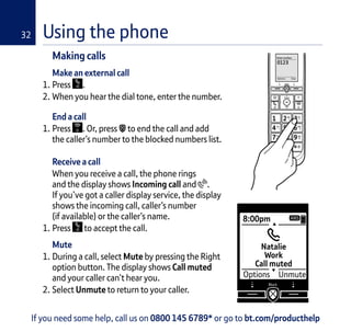 Making calls
Make an external call
1. Press .
2. When you hear the dial tone, enter the number.
End a call
1. Press . Or, press to end the call and add
the caller’s number to the blocked numbers list.
Receive a call
When you receive a call, the phone rings
and the display shows Incoming call and .
If you’ve got a caller display service, the display
shows the incoming call, caller’s number
(if available) or the caller’s name.
1. Press to accept the call.
Mute
1. During a call, select Mute by pressing the Right
option button. The display shows Call muted
and your caller can’t hear you.
2. Select Unmute to return to your caller.
Enter number:
Options Clear
0123I
If you need some help, call us on 0800 145 6789* or go to bt.com/producthelp
8:00pm
Natalie
Work
Call muted
Options Unmute
ANS
Using the phone32
 