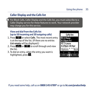 If you need some help, call us on 0800 145 6789* or go to bt.com/producthelpIf you need some help, call us on 0800 145 6789* or go to bt.com/producthelp
Caller Display and the Calls list
For Block Calls, Caller Display and the Calls list, you must subscribe to a
Caller Display service for these features to work. Your network provider
may charge you for this service.
View and dial from the Calls list
(up to 50 incoming and 30 outgoing calls)
1. Press or select Calls. The most recent entry
is at the top of the list. (If there are no entries
List empty will be displayed.)
2. Press or to scroll through and view
the list.
3. To dial an entry, when the entry you want is
highlighted, press .
35Using the phone
 