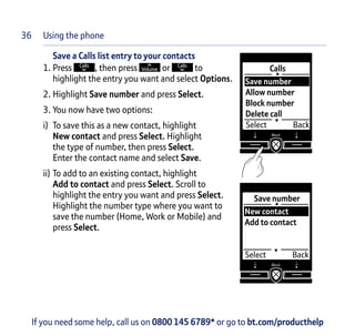 Save a Calls list entry to your contacts
1. Press , then press or to
highlight the entry you want and select Options.
2. Highlight Save number and press Select.
3. You now have two options:
i) To save this as a new contact, highlight
New contact and press Select. Highlight
the type of number, then press Select.
Enter the contact name and select Save.
ii) To add to an existing contact, highlight
Add to contact and press Select. Scroll to
highlight the entry you want and press Select.
Highlight the number type where you want to
save the number (Home, Work or Mobile) and
press Select.
Calls
Select Back
Save number
Allow number
Block number
Delete call
If you need some help, call us on 0800 145 6789* or go to bt.com/producthelp
Save number
Select Back
New contact
Add to contact
36 Using the phone
 