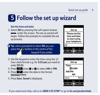 If you need some help, call us on 0800 145 6789* or go to bt.com/producthelp
5 Follow the set up wizard
Quick set up guide 9
Set up
OK
Please set the
time and date
to start using
your telephone
Set up
Save Back
Time
HH:MM
AM
AM/PM
Set the time and date
1. Select OK by pressing the Left option button
under the screen. The set up wizard will
begin. Follow the prompts to complete the set
up process.
Tip: when prompted to select OK you can
press the button in the centre of the
keypad if you prefer.
2. Use the keypad to enter the time using the 12
hour clock format e.g. for 3:32 pm you need to
enter 03:32.
3. Press press or to select AM or PM.
4. Press enter the date in the format
DD/MM/YYYY.
5. Press Save. Saved is displayed.
 