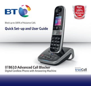 BT8610 Advanced Call Blocker
Digital Cordless Phone with Answering Machine
BlockBlock
100%
Nuisance
Calls
up to
100%
Nuisance
Calls
CallGuardian
BlockBlockBlockBlockBlock
100%
Nuisance
Calls
up toup toup toup toup to
100%100%100%100%
NuisanceNuisanceNuisanceNuisance
CallsCallsCallsCalls
CaCaC llGuardrdr
8610 Advanced Call Blocker
Digital Cordless Phone with Answering Machine
Block up to 100% of Nuisance Calls
Quick Set-up and User Guide
 