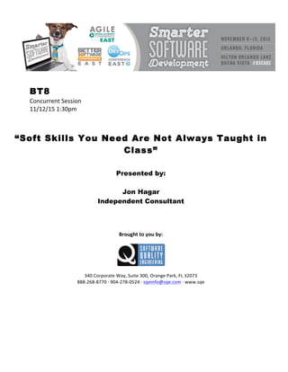!
!
BT8
Concurrent!Session!
11/12/15!1:30pm!
!
!
!
“Soft Skills You Need Are Not Always Taught in
Class”
!
!
Presented by:
Jon Hagar
Independent Consultant
!
!
!
!
Brought(to(you(by:(
!
!
!
340!Corporate!Way,!Suite!300,!Orange!Park,!FL!32073!
888&268&8770!I!904&278&0524!I!sqeinfo@sqe.com!I!www.sqe
 