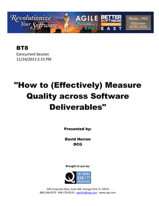  

BT8
Concurrent Session 
11/14/2013 2:15 PM 
 
 
 
 
 

"How to (Effectively) Measure
Quality across Software
Deliverables"
 
 
 
 

Presented by:
David Herron
DCG
 
 
 
 
 

Brought to you by: 
 

 
 
340 Corporate Way, Suite 300, Orange Park, FL 32073 
888‐268‐8770 ∙ 904‐278‐0524 ∙ sqeinfo@sqe.com ∙ www.sqe.com

 